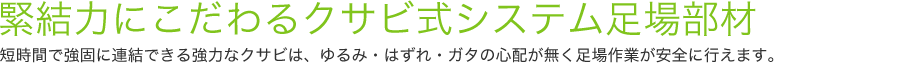 緊結力にこだわるクサビ式システム足場部材短時間で強固に連結できる強力なクサビは、ゆるみ・はずれ・ガタの心配が無く足場作業が安全に行えます。